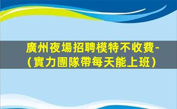 廣州夜場招聘模特不收費-（實力團隊帶每天能上班）