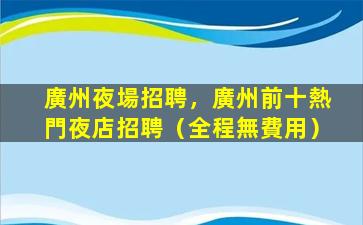 廣州夜場招聘，廣州前十熱門夜店招聘（全程無費用）