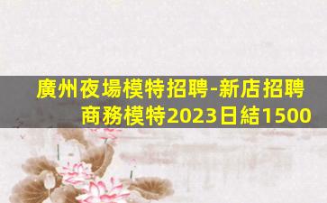 廣州夜場模特招聘-新店招聘商務模特2023日結1500
