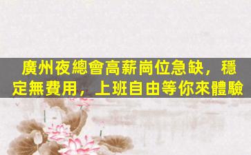 廣州夜總會高薪崗位急缺，穩定無費用，上班自由等你來體驗