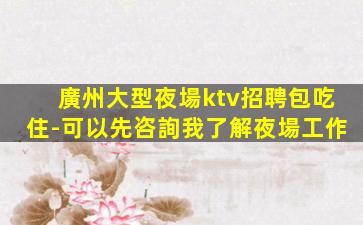 廣州大型夜場ktv招聘包吃住-可以先咨詢我了解夜場工作
