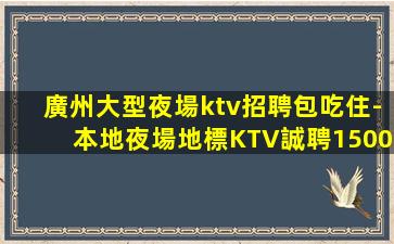 廣州大型夜場ktv招聘包吃住-本地夜場地標KTV誠聘1500