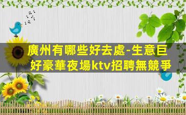 廣州有哪些好去處-生意巨好豪華夜場ktv招聘無競爭