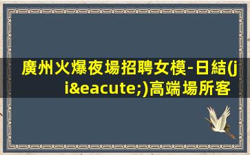 廣州火爆夜場招聘女模-日結(jié)高端場所客戶都很有