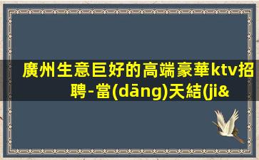 廣州生意巨好的高端豪華ktv招聘-當(dāng)天結(jié)保上班房態(tài)穩(wěn)