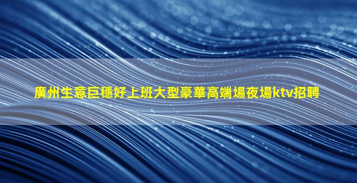 廣州生意巨穩好上班大型豪華高端場夜場ktv招聘