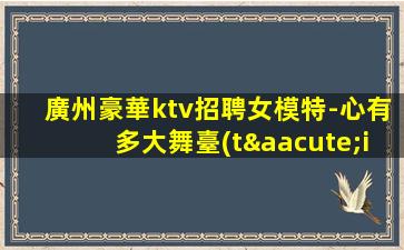 廣州豪華ktv招聘女模特-心有多大舞臺(tái)就有多大