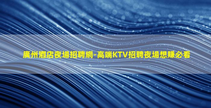 廣州酒店夜場招聘網-高端KTV招聘夜場想賺必看