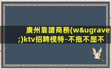 廣州靠譜商務(wù)ktv招聘模特-不拖不壓不扣