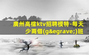 廣州高檔ktv招聘模特-每天少兩個(gè)班
