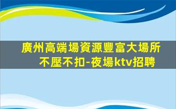 廣州高端場資源豐富大場所不壓不扣-夜場ktv招聘