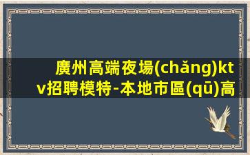 廣州高端夜場(chǎng)ktv招聘模特-本地市區(qū)高端KTV招聘信息