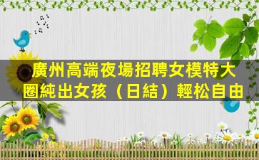 廣州高端夜場招聘女模特大圈純出女孩（日結）輕松自由