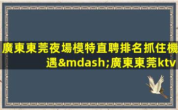 廣東東莞夜場模特直聘排名抓住機遇—廣東東莞ktv招聘夜場招聘急缺崗位等你的加入