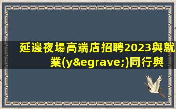 延邊夜場高端店招聘2023與就業(yè)同行與成功并肩