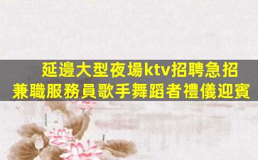 延邊大型夜場ktv招聘急招兼職服務員歌手舞蹈者禮儀迎賓