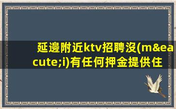 延邊附近ktv招聘沒(méi)有任何押金提供住宿