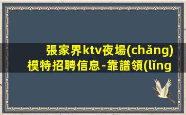 張家界ktv夜場(chǎng)模特招聘信息-靠譜領(lǐng)隊(duì)每天在
