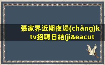 張家界近期夜場(chǎng)ktv招聘日結(jié)包住專屬你的領(lǐng)隊(duì)