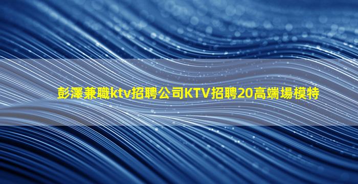 彭澤兼職ktv招聘公司KTV招聘20高端場模特