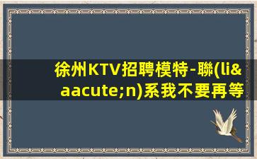 徐州KTV招聘模特-聯(lián)系我不要再等