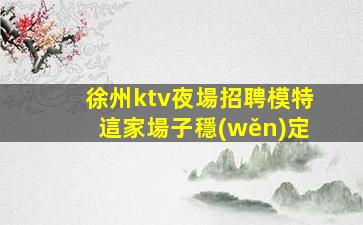 徐州ktv夜場招聘模特這家場子穩(wěn)定