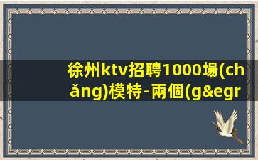 徐州ktv招聘1000場(chǎng)模特-兩個(gè)班無(wú)壓力