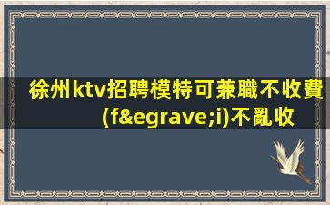 徐州ktv招聘模特可兼職不收費(fèi)不亂收費(fèi)