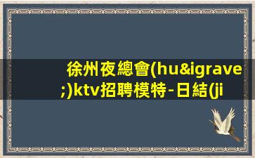 徐州夜總會(huì)ktv招聘模特-日結(jié)2000起步每天70間房爆滿