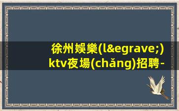 徐州娛樂(lè)ktv夜場(chǎng)招聘-實(shí)力領(lǐng)隊(duì)招聘1500-2000模特
