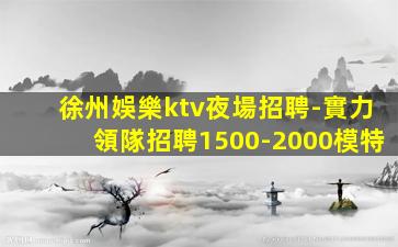 徐州娛樂ktv夜場招聘-實力領隊招聘1500-2000模特