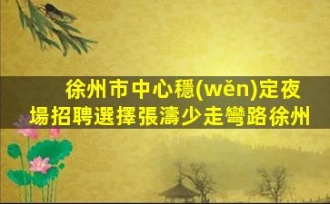 徐州市中心穩(wěn)定夜場招聘選擇張濤少走彎路徐州