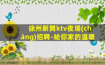 徐州新開ktv夜場(chǎng)招聘-給你家的溫暖