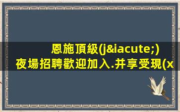 恩施頂級(jí)夜場招聘歡迎加入.并享受現(xiàn)結(jié)優(yōu)待