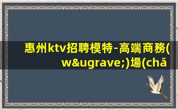 惠州ktv招聘模特-高端商務(wù)場(chǎng)