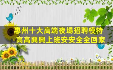惠州十大高端夜場招聘模特-高高興興上班安安全全回家