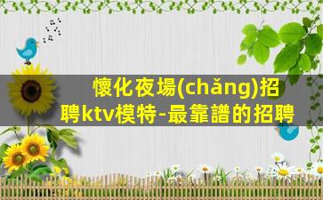 懷化夜場(chǎng)招聘ktv模特-最靠譜的招聘