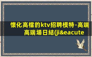 懷化高檔的ktv招聘模特-高端高端場日結(jié)1800起步