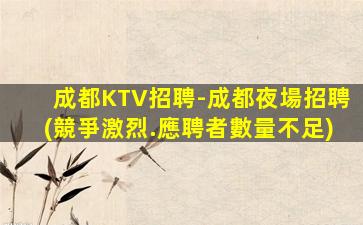 成都KTV招聘-成都夜場招聘(競爭激烈.應聘者數量不足)