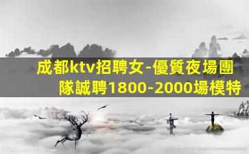 成都ktv招聘女-優質夜場團隊誠聘1800-2000場模特