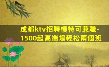 成都ktv招聘模特可兼職-1500起高端場輕松兩個班