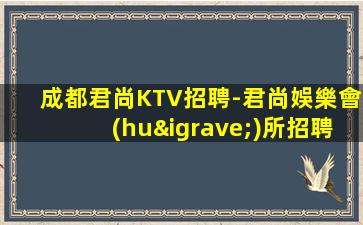成都君尚KTV招聘-君尚娛樂會(huì)所招聘禮儀模特豐厚收入