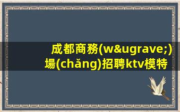 成都商務(wù)場(chǎng)招聘ktv模特-無(wú)壓力新人來(lái)