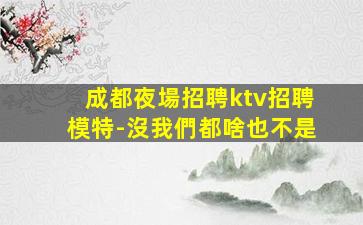 成都夜場招聘ktv招聘模特-沒我們都啥也不是