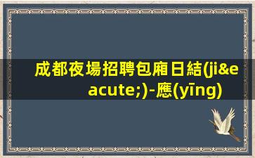 成都夜場招聘包廂日結(jié)-應(yīng)聘查看詳情