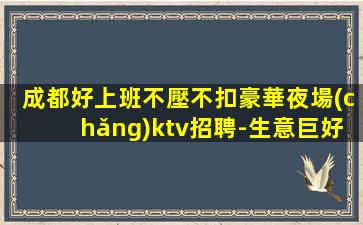 成都好上班不壓不扣豪華夜場(chǎng)ktv招聘-生意巨好翻房率高