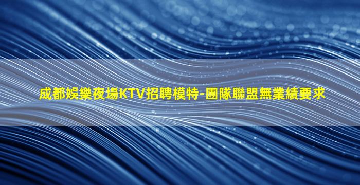 成都娛樂夜場KTV招聘模特-團隊聯盟無業績要求