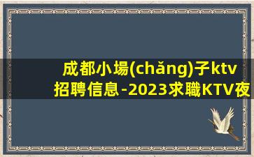 成都小場(chǎng)子ktv招聘信息-2023求職KTV夜總會(huì)日進(jìn)前進(jìn)