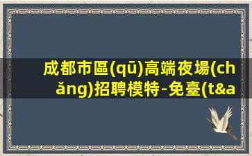 成都市區(qū)高端夜場(chǎng)招聘模特-免臺(tái)票每天超忙的賺