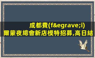 成都費(fèi)爾蒙夜總會新店模特招募,高日結(jié)待遇享免費(fèi)住宿無押金